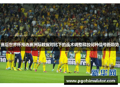 赛后世界杯预选赛洲际数据对比下的战术调整释放何种信号新趋势 赛后世界杯预选赛洲际数据对比下的战术调整释放何种信号新趋势