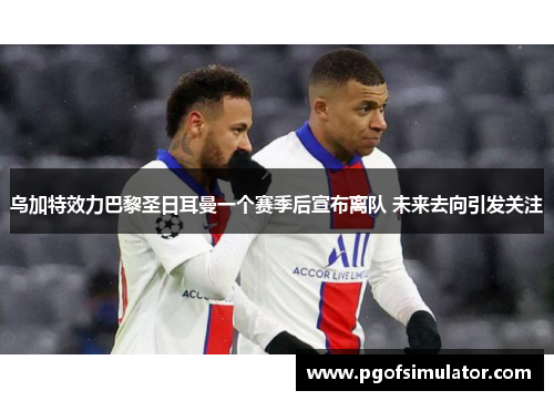 乌加特效力巴黎圣日耳曼一个赛季后宣布离队 未来去向引发关注