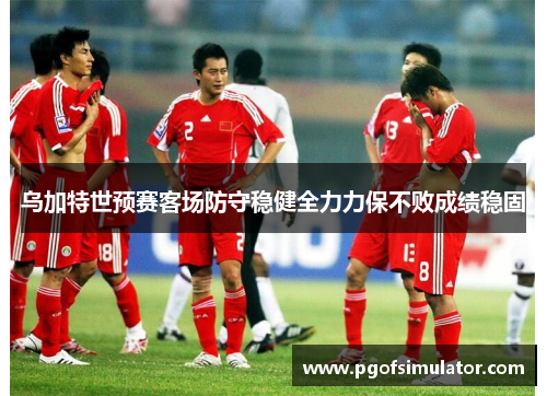 乌加特世预赛客场防守稳健全力力保不败成绩稳固