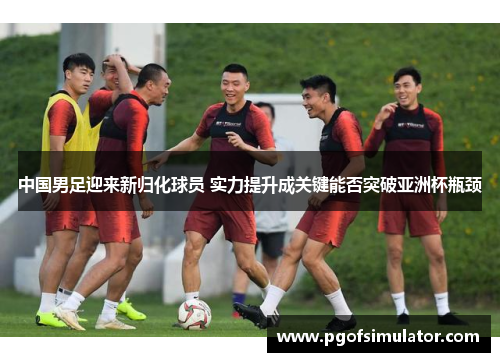 中国男足迎来新归化球员 实力提升成关键能否突破亚洲杯瓶颈