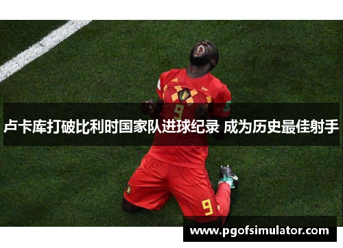 卢卡库打破比利时国家队进球纪录 成为历史最佳射手 卢卡库打破比利时国家队进球纪录 成为历史最佳射手
