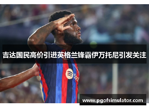 吉达国民高价引进英格兰锋霸伊万托尼引发关注 吉达国民高价引进英格兰锋霸伊万托尼引发关注