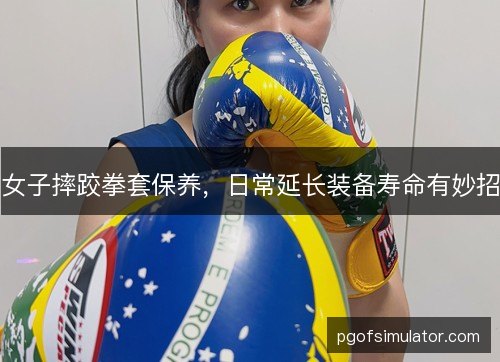女子摔跤拳套保养，日常延长装备寿命有妙招