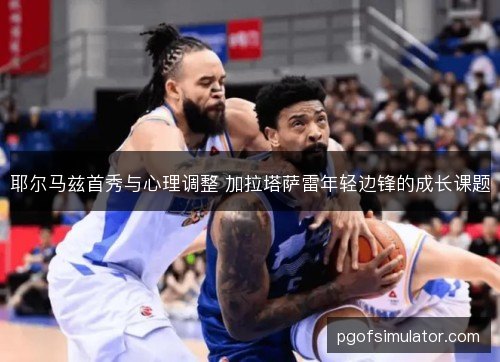 耶尔马兹首秀与心理调整 加拉塔萨雷年轻边锋的成长课题